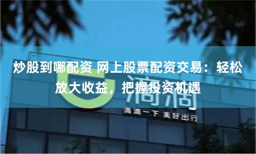 炒股到哪配资 网上股票配资交易：轻松放大收益，把握投资机遇