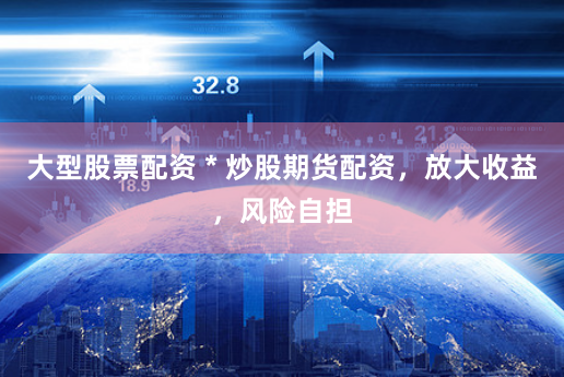 大型股票配资 * 炒股期货配资，放大收益，风险自担