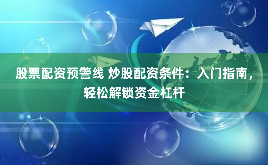 股票配资预警线 炒股配资条件：入门指南，轻松解锁资金杠杆