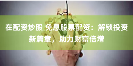 在配资炒股 免息股票配资：解锁投资新篇章，助力财富倍增
