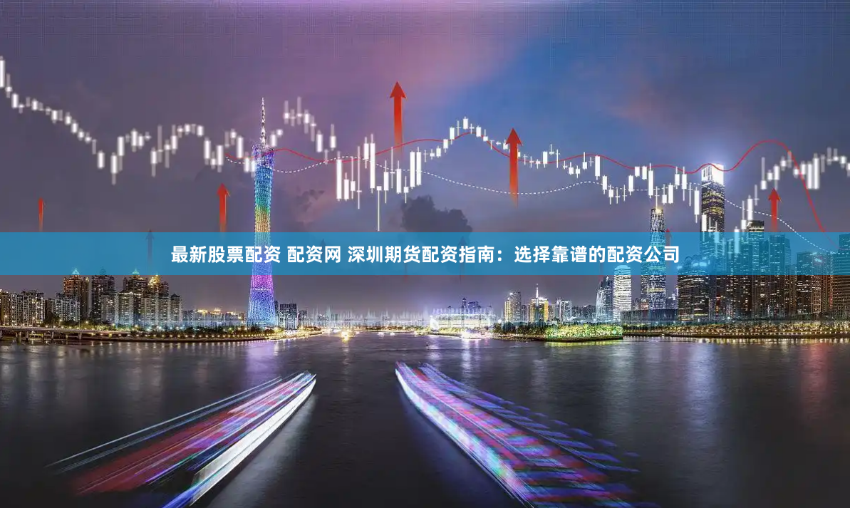 最新股票配资 配资网 深圳期货配资指南：选择靠谱的配资公司