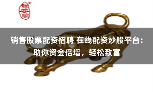 销售股票配资招聘 在线配资炒股平台：助你资金倍增，轻松致富