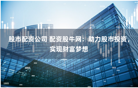 股市配资公司 配资股牛网：助力股市投资，实现财富梦想