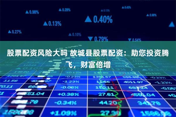 股票配资风险大吗 故城县股票配资：助您投资腾飞，财富倍增